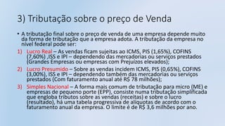 3) Tributação sobre o preço de Venda
• A tributação final sobre o preço de venda de uma empresa depende muito
da forma de tributação que a empresa adota. A tributação da empresa no
nível federal pode ser:
1) Lucro Real – As vendas ficam sujeitas ao ICMS, PIS (1,65%), COFINS
(7,60%) ,ISS e IPI – dependendo das mercadorias ou serviços prestados
(Grandes Empresas ou empresas com Prejuízos elevados);
2) Lucro Presumido – Sobre as vendas incidem ICMS, PIS (0,65%), COFINS
(3,00%), ISS e IPI – dependendo também das mercadorias ou serviços
prestados (Com faturamento anual até R$ 78 milhões);
3) Simples Nacional – A forma mais comum de tributação para micro (ME) e
empresas de pequeno porte (EPP), consiste numa tributação simplificada
que engloba tributos sobre as vendas (receitas) e sobre o lucro
(resultado), há uma tabela progressiva de alíquotas de acordo com o
faturamento anual da empresa. O limite é de R$ 3,6 milhões por ano.
 