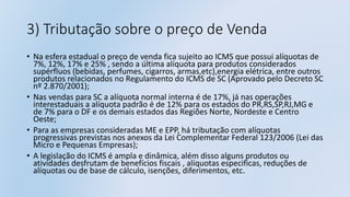 3) Tributação sobre o preço de Venda
• Na esfera estadual o preço de venda fica sujeito ao ICMS que possui alíquotas de
7%, 12%, 17% e 25% , sendo a última alíquota para produtos considerados
supérfluos (bebidas, perfumes, cigarros, armas,etc),energia elétrica, entre outros
produtos relacionados no Regulamento do ICMS de SC (Aprovado pelo Decreto SC
nº 2.870/2001);
• Nas vendas para SC a alíquota normal interna é de 17%, já nas operações
interestaduais a alíquota padrão é de 12% para os estados do PR,RS,SP,RJ,MG e
de 7% para o DF e os demais estados das Regiões Norte, Nordeste e Centro
Oeste;
• Para as empresas consideradas ME e EPP, há tributação com alíquotas
progressivas previstas nos anexos da Lei Complementar Federal 123/2006 (Lei das
Micro e Pequenas Empresas);
• A legislação do ICMS é ampla e dinâmica, além disso alguns produtos ou
atividades desfrutam de benefícios fiscais , alíquotas especificas, reduções de
alíquotas ou de base de cálculo, isenções, diferimentos, etc.
 