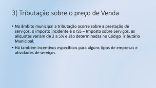 3) Tributação sobre o preço de Venda
• No âmbito municipal a tributação ocorre sobre a prestação de
serviços, o imposto incidente é o ISS – Imposto sobre Serviços, as
alíquotas variam de 2 a 5% e são determinadas no Código Tributário
Municipal;
• Há também incentivos específicos para alguns tipos de empresas e
atividades de serviços.
 