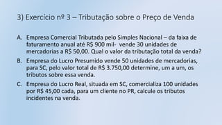 3) Exercício nº 3 – Tributação sobre o Preço de Venda
A. Empresa Comercial Tributada pelo Simples Nacional – da faixa de
faturamento anual até R$ 900 mil- vende 30 unidades de
mercadorias a R$ 50,00. Qual o valor da tributação total da venda?
B. Empresa do Lucro Presumido vende 50 unidades de mercadorias,
para SC, pelo valor total de R$ 3.750,00 determine, um a um, os
tributos sobre essa venda.
C. Empresa do Lucro Real, situada em SC, comercializa 100 unidades
por R$ 45,00 cada, para um cliente no PR, calcule os tributos
incidentes na venda.
 