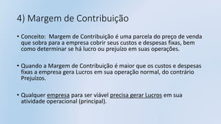 4) Margem de Contribuição
• Conceito: Margem de Contribuição é uma parcela do preço de venda
que sobra para a empresa cobrir seus custos e despesas fixas, bem
como determinar se há lucro ou prejuízo em suas operações.
• Quando a Margem de Contribuição é maior que os custos e despesas
fixas a empresa gera Lucros em sua operação normal, do contrário
Prejuízos.
• Qualquer empresa para ser viável precisa gerar Lucros em sua
atividade operacional (principal).
 