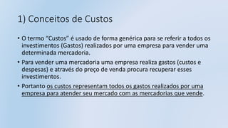 1) Conceitos de Custos
• O termo “Custos” é usado de forma genérica para se referir a todos os
investimentos (Gastos) realizados por uma empresa para vender uma
determinada mercadoria.
• Para vender uma mercadoria uma empresa realiza gastos (custos e
despesas) e através do preço de venda procura recuperar esses
investimentos.
• Portanto os custos representam todos os gastos realizados por uma
empresa para atender seu mercado com as mercadorias que vende.
 