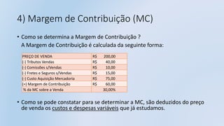 4) Margem de Contribuição (MC)
• Como se determina a Margem de Contribuição ?
A Margem de Contribuição é calculada da seguinte forma:
• Como se pode constatar para se determinar a MC, são deduzidos do preço
de venda os custos e despesas variáveis que já estudamos.
PREÇO DE VENDA R$ 200,00
(-) Tributos Vendas R$ 40,00
(-) Comissões s/Vendas R$ 10,00
(-) Fretes e Seguros s/Vendas R$ 15,00
(-) Custo Aquisição Mercadoria R$ 75,00
(=) Margem de Contribuição R$ 60,00
% da MC sobre a Venda 30,00%
 