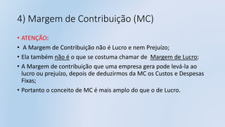 4) Margem de Contribuição (MC)
• ATENÇÃO:
• A Margem de Contribuição não é Lucro e nem Prejuízo;
• Ela também não é o que se costuma chamar de Margem de Lucro;
• A Margem de contribuição que uma empresa gera pode levá-la ao
lucro ou prejuízo, depois de deduzirmos da MC os Custos e Despesas
Fixas;
• Portanto o conceito de MC é mais amplo do que o de Lucro.
 