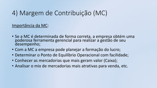 4) Margem de Contribuição (MC)
Importância da MC:
• Se a MC é determinada de forma correta, a empresa obtém uma
poderosa ferramenta gerencial para realizar a gestão de seu
desempenho;
• Com a MC a empresa pode planejar a formação do lucro;
• Determinar o Ponto de Equilíbrio Operacional com facilidade;
• Conhecer as mercadorias que mais geram valor (Caixa);
• Analisar o mix de mercadorias mais atrativas para venda, etc.
 