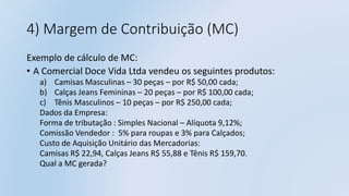 4) Margem de Contribuição (MC)
Exemplo de cálculo de MC:
• A Comercial Doce Vida Ltda vendeu os seguintes produtos:
a) Camisas Masculinas – 30 peças – por R$ 50,00 cada;
b) Calças Jeans Femininas – 20 peças – por R$ 100,00 cada;
c) Tênis Masculinos – 10 peças – por R$ 250,00 cada;
Dados da Empresa:
Forma de tributação : Simples Nacional – Alíquota 9,12%;
Comissão Vendedor : 5% para roupas e 3% para Calçados;
Custo de Aquisição Unitário das Mercadorias:
Camisas R$ 22,94, Calças Jeans R$ 55,88 e Tênis R$ 159,70.
Qual a MC gerada?
 
