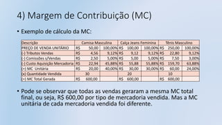 4) Margem de Contribuição (MC)
• Exemplo de cálculo da MC:
• Pode se observar que todas as vendas geraram a mesma MC total
final, ou seja, R$ 600,00 por tipo de mercadoria vendida. Mas a MC
unitária de cada mercadoria vendida foi diferente.
Descrição Camisa Masculina Calça Jeans Feminina Tênis Masculino
PREÇO DE VENDA UNITÁRIO R$ 50,00 100,00% R$ 100,00 100,00% R$ 250,00 100,00%
(-) Tributos Vendas R$ 4,56 9,12% R$ 9,12 9,12% R$ 22,80 9,12%
(-) Comissões s/Vendas R$ 2,50 5,00% R$ 5,00 5,00% R$ 7,50 3,00%
(-) Custo Aquisição Mercadoria R$ 22,94 45,88% R$ 55,88 55,88% R$ 159,70 63,88%
(=) MC Unitária R$ 20,00 40,00% R$ 30,00 30,00% R$ 60,00 24,00%
(x) Quantidade Vendida 30 20 10
(=) MC Total Gerada R$ 600,00 R$ 600,00 R$ 600,00
 