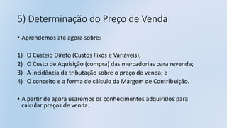 5) Determinação do Preço de Venda
• Aprendemos até agora sobre:
1) O Custeio Direto (Custos Fixos e Variáveis);
2) O Custo de Aquisição (compra) das mercadorias para revenda;
3) A incidência da tributação sobre o preço de venda; e
4) O conceito e a forma de cálculo da Margem de Contribuição.
• A partir de agora usaremos os conhecimentos adquiridos para
calcular preços de venda.
 