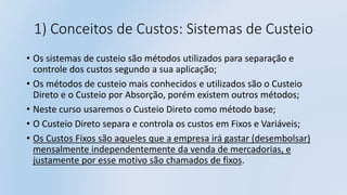 1) Conceitos de Custos: Sistemas de Custeio
• Os sistemas de custeio são métodos utilizados para separação e
controle dos custos segundo a sua aplicação;
• Os métodos de custeio mais conhecidos e utilizados são o Custeio
Direto e o Custeio por Absorção, porém existem outros métodos;
• Neste curso usaremos o Custeio Direto como método base;
• O Custeio Direto separa e controla os custos em Fixos e Variáveis;
• Os Custos Fixos são aqueles que a empresa irá gastar (desembolsar)
mensalmente independentemente da venda de mercadorias, e
justamente por esse motivo são chamados de fixos.
 