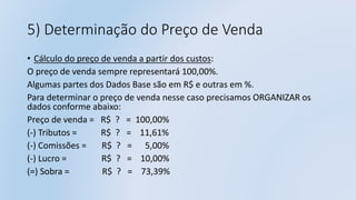 5) Determinação do Preço de Venda
• Cálculo do preço de venda a partir dos custos:
O preço de venda sempre representará 100,00%.
Algumas partes dos Dados Base são em R$ e outras em %.
Para determinar o preço de venda nesse caso precisamos ORGANIZAR os
dados conforme abaixo:
Preço de venda = R$ ? = 100,00%
(-) Tributos = R$ ? = 11,61%
(-) Comissões = R$ ? = 5,00%
(-) Lucro = R$ ? = 10,00%
(=) Sobra = R$ ? = 73,39%
 