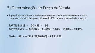 5) Determinação do Preço de Venda
• É possível simplificar o raciocínio apresentando anteriormente e criar
uma fórmula simples para cálculo do PV como a apresentada a seguir:
PARTES EM R$ = 20 + 95 = 95
PARTES EM % = 100,00% – 11,61% – 5,00% – 10,00% = 73,39%
Onde: 95 ÷ 0,7339 (73,39/100) = R$ 129,45
 