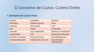 1) Conceitos de Custos: Custeio Direto
• Exemplos de Custos Fixos:
ALUGUEL CONTADOR SEGUROS
VIGILÂNCIA ENERGIA ELÉTRICA ÁGUA
SALÁRIOS PRÓ-LABORE FGTS
INSS FÉRIAS 13º.SALÁRIO
TELEFONE VALE TRANSPORTE MATERIAL DE EXPEDIENTE
ALIMENTAÇÃO IPTU SERVIÇOS DE TERCEIROS
MATERIAL DE LIMPEZA IPVA DE VEICULOS ACIJ/AJORPEME/CDL
DESPESAS BANCÁRIAS COMBUSTIVEL VEÍCULOS MANUTENÇÃO E
CONSERVAÇÃO
 