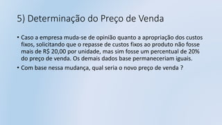5) Determinação do Preço de Venda
• Caso a empresa muda-se de opinião quanto a apropriação dos custos
fixos, solicitando que o repasse de custos fixos ao produto não fosse
mais de R$ 20,00 por unidade, mas sim fosse um percentual de 20%
do preço de venda. Os demais dados base permaneceriam iguais.
• Com base nessa mudança, qual seria o novo preço de venda ?
 
