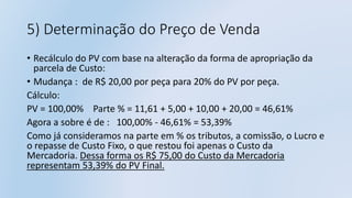 5) Determinação do Preço de Venda
• Recálculo do PV com base na alteração da forma de apropriação da
parcela de Custo:
• Mudança : de R$ 20,00 por peça para 20% do PV por peça.
Cálculo:
PV = 100,00% Parte % = 11,61 + 5,00 + 10,00 + 20,00 = 46,61%
Agora a sobre é de : 100,00% - 46,61% = 53,39%
Como já consideramos na parte em % os tributos, a comissão, o Lucro e
o repasse de Custo Fixo, o que restou foi apenas o Custo da
Mercadoria. Dessa forma os R$ 75,00 do Custo da Mercadoria
representam 53,39% do PV Final.
 
