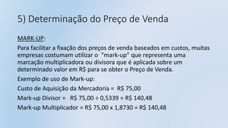 5) Determinação do Preço de Venda
MARK-UP:
Para facilitar a fixação dos preços de venda baseados em custos, muitas
empresas costumam utilizar o “mark-up” que representa uma
marcação multiplicadora ou divisora que é aplicada sobre um
determinado valor em R$ para se obter o Preço de Venda.
Exemplo de uso de Mark-up:
Custo de Aquisição da Mercadoria = R$ 75,00
Mark-up Divisor = R$ 75,00 ÷ 0,5339 = R$ 140,48
Mark-up Multiplicador = R$ 75,00 x 1,8730 = R$ 140,48
 