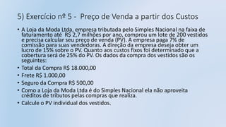 5) Exercício nº 5 - Preço de Venda a partir dos Custos
• A Loja da Moda Ltda, empresa tributada pelo Simples Nacional na faixa de
faturamento até R$ 2,7 milhões por ano, comprou um lote de 200 vestidos
e precisa calcular seu preço de venda (PV). A empresa paga 7% de
comissão para suas vendedoras. A direção da empresa deseja obter um
lucro de 15% sobre o PV. Quanto aos custos fixos foi determinado que a
cobertura será de 25% do PV. Os dados da compra dos vestidos são os
seguintes:
• Total da Compra R$ 18.000,00
• Frete R$ 1.000,00
• Seguro da Compra R$ 500,00
• Como a Loja da Moda Ltda é do Simples Nacional ela não aproveita
créditos de tributos pelas compras que realiza.
• Calcule o PV individual dos vestidos.
 