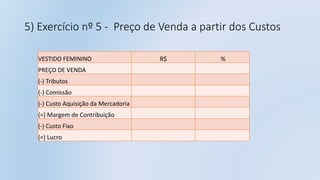 5) Exercício nº 5 - Preço de Venda a partir dos Custos
VESTIDO FEMININO R$ %
PREÇO DE VENDA
(-) Tributos
(-) Comissão
(-) Custo Aquisição da Mercadoria
(=) Margem de Contribuição
(-) Custo Fixo
(=) Lucro
 