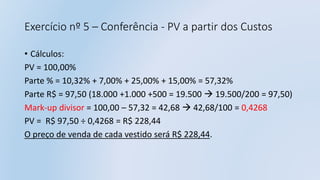 Exercício nº 5 – Conferência - PV a partir dos Custos
• Cálculos:
PV = 100,00%
Parte % = 10,32% + 7,00% + 25,00% + 15,00% = 57,32%
Parte R$ = 97,50 (18.000 +1.000 +500 = 19.500  19.500/200 = 97,50)
Mark-up divisor = 100,00 – 57,32 = 42,68  42,68/100 = 0,4268
PV = R$ 97,50 ÷ 0,4268 = R$ 228,44
O preço de venda de cada vestido será R$ 228,44.
 