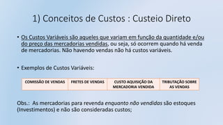 1) Conceitos de Custos : Custeio Direto
• Os Custos Variáveis são aqueles que variam em função da quantidade e/ou
do preço das mercadorias vendidas, ou seja, só ocorrem quando há venda
de mercadorias. Não havendo vendas não há custos variáveis.
• Exemplos de Custos Variáveis:
Obs.: As mercadorias para revenda enquanto não vendidas são estoques
(Investimentos) e não são consideradas custos;
COMISSÃO DE VENDAS FRETES DE VENDAS CUSTO AQUISIÇÃO DA
MERCADORIA VENDIDA
TRIBUTAÇÃO SOBRE
AS VENDAS
 