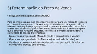 5) Determinação do Preço de Venda
• Preço de Venda a partir do MERCADO:
Para as empresas que não conseguem repassar para seu mercado (clientes
ou consumidores) o preço de venda determinado com base nos custos a
alternativa é seguir os preços praticados no mercado ou pela concorrência.
Porém esta alternativa precisa ser muito bem analisada e entendida para
que a empresa não gere prejuízos. Neste caso a empresa pode adotar 3
estratégias de preços diferenciadas:
• Igualar seus preços ao do Mercado (onde o preço decide a venda);
• Operar com preços abaixo do Mercado (necessidade de caixa); ou
• Vender por preços superiores ao Mercado (alta percepção de valor ou
utilidade do produto pelo cliente).
 