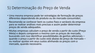 5) Determinação do Preço de Venda
• Uma mesma empresa pode ter estratégias de formação de preços
diferentes dependendo do produto ou do mercado consumidor;
• Recomenda-se conhecer bem os custos fixos e variáveis da empresa
para se realizar análises mais precisas e assim poder determinar
preços de venda adequados.
• Muitas empresas calculam o preço de venda a partir do custo (Preço
Meta) e depois comparam o mesmo com os preços de mercado,
buscando com isso identificar possibilidades de ganhos adicionais –
quando o preço a partir do custo está abaixo do preço de mercado –
ou realizar ajustes em seus custos alinhando os preços com o
mercado, quando necessário.
 