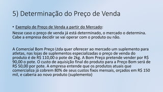 5) Determinação do Preço de Venda
• Exemplo de Preço de Venda a partir do Mercado:
Nesse caso o preço de venda já está determinado, o mercado o determina.
Cabe a empresa decidir se vai operar com o produto ou não.
A Comercial Bom Preço Ltda quer oferecer ao mercado um suplemento para
atletas, nas lojas de suplementos especializadas o preço de venda do
produto é de R$ 110,00 o pote de 2kg. A Bom Preço pretende vender por R$
90,00 o pote. O custo de aquisição final do produto para a Preço Bom será de
R$ 50,00 por pote. A empresa entende que os produtos atuais que
comercializa já cobrem 80% de seus custos fixos mensais, orçados em R$ 150
mil, e caberia ao novo produto (suplemento)
 
