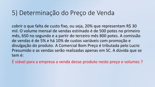 5) Determinação do Preço de Venda
cobrir o que falta de custo fixo, ou seja, 20% que representam R$ 30
mil. O volume mensal de vendas estimado é de 500 potes no primeiro
mês, 650 no segundo e a partir do terceiro mês 800 potes. A comissão
de vendas é de 5% e há 10% de custos variáveis com promoção e
divulgação do produto. A Comercial Bom Preço é tributada pelo Lucro
Presumido e as vendas serão realizadas apenas em SC. A dúvida que se
tem é:
É viável para a empresa a venda desse produto neste preço e volumes ?
 