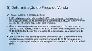 5) Determinação do Preço de Venda
2º PASSO: Analisar a geração de MC :
• A MC máxima gerada pela venda de 800 potes mensais do suplemento, a
um preço de venda de R$ 90,00 o pote, seria de R$ 6.332,00, portanto bem
inferior dos R$ 30 mil esperados pela empresa;
• Mesmo que a empresa coloca-se seu produto ao preço de mercado, ou
seja, R$ 110,00 o pote, ainda assim a MC máxima que conseguiria seria de
R$ 16.628,00, também inferior aos R$ 30 mil desejados para cobertura de
custos fixos.
• Com base no estudo acima é possível determinar qual o novo volume de
vendas físico necessário para se atingir uma MC de R$ 30 mil, ou a que
preço a empresa precisaria vender seu produto mantendo o volume de 800
potes.
 