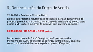 5) Determinação do Preço de Venda
3º. PASSO – Analisar o Volume Físico:
Para se determinar o volume físico necessário para se que a venda do
produto gere R$ 30 mil de MC, a um preço de venda de R$ 90,00, basta
dividir a MC unitária do produto pela MC que queremos alcançar:
R$ 30.000,00 ÷ R$ 7,9150 = 3.791 potes.
Portanto ao preço de R$ 90,00 o pote, será preciso vender
mensalmente 3.791 potes para se gerar R$ 30 mil em MC ,quase 5
vezes o volume inicial estimado pela empresa (800 potes).
 