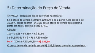 5) Determinação do Preço de Venda
4º PASSO - cálculo do preço de venda necessário:
Se o preço de venda é sempre 100,00% e se a parte % do preço é de
35,65%, então sobram 64,35% desse preço de venda para cobrir a
parte em reais, ou seja, os R$ 87,50.
Cálculo:
100 – 35,65 = 64,35% = R$ 87,50
Se 64,35% do PV é = R$ 87,50 então:
PV = (100 x 87,50)/64,35 = R$ 135,98
O preço de venda teria de ser de R$ 135,98 para atender as premissas.
 