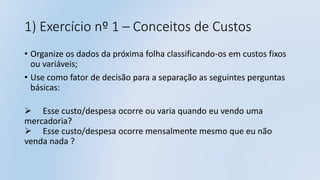 1) Exercício nº 1 – Conceitos de Custos
• Organize os dados da próxima folha classificando-os em custos fixos
ou variáveis;
• Use como fator de decisão para a separação as seguintes perguntas
básicas:
 Esse custo/despesa ocorre ou varia quando eu vendo uma
mercadoria?
 Esse custo/despesa ocorre mensalmente mesmo que eu não
venda nada ?
 