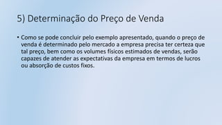 5) Determinação do Preço de Venda
• Como se pode concluir pelo exemplo apresentado, quando o preço de
venda é determinado pelo mercado a empresa precisa ter certeza que
tal preço, bem como os volumes físicos estimados de vendas, serão
capazes de atender as expectativas da empresa em termos de lucros
ou absorção de custos fixos.
 