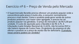 Exercício nº 6 – Preço de Venda pelo Mercado
• O Supermercado Baratão precisa oferecer um produto popular onde a
concorrência pelo preço é muito alta, o consumir normalmente
procura o mais barato. Como o produto pode gerar venda de outros
produtos próximos com maior valor agregado, é preciso ter tal
produto popular nas gôndolas. O preço de mercado é de R$ 4,30 por
unidade. O custo de aquisição para o Baratão é de R$ 3,75. A
tributação é pelo Simples Nacional de 11,61%, não há outras DVV e
não haverá repasse de Custos Fixos. Os gestores da empresa só vão
ofertar o produto se o preço de venda não for deficitário. O produto,
nesse cenário poderá ser vendido?
 