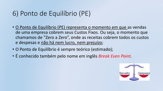 6) Ponto de Equilíbrio (PE)
• O Ponto de Equilíbrio (PE) representa o momento em que as vendas
de uma empresa cobrem seus Custos Fixos. Ou seja, o momento que
chamamos de “Zero a Zero”, onde as receitas cobrem todos os custos
e despesas e não há nem lucro, nem prejuízo;
• O Ponto de Equilíbrio é sempre teórico (estimado);
• É conhecido também pelo nome em inglês Break Even Point.
 