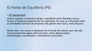 6) Ponto de Equilíbrio (PE)
• PE Operacional:
Ocorre quando a empresa atinge o equilíbrio entre Receitas versus
Custos e Despesas próprias de sua operação. Ou seja, é a situação onde
as atividades normais da empresa não geram nem lucro, nem prejuízo.
Neste caso, nos custos e despesas há inclusão de valores que não são
necessariamente pagos efetivamente, como depreciações,
amortizações, atualizações, estimativas e provisões.
 