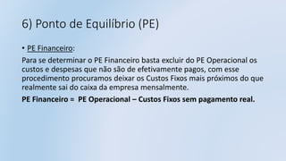 6) Ponto de Equilíbrio (PE)
• PE Financeiro:
Para se determinar o PE Financeiro basta excluir do PE Operacional os
custos e despesas que não são de efetivamente pagos, com esse
procedimento procuramos deixar os Custos Fixos mais próximos do que
realmente sai do caixa da empresa mensalmente.
PE Financeiro = PE Operacional – Custos Fixos sem pagamento real.
 