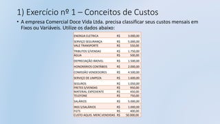1) Exercício nº 1 – Conceitos de Custos
• A empresa Comercial Doce Vida Ltda. precisa classificar seus custos mensais em
Fixos ou Variáveis. Utilize os dados abaixo:
ENERGIA ELETRICA R$ 3.000,00
SERVIÇO SEGURANÇA R$ 5.000,00
VALE TRANSPORTE R$ 550,00
TRIBUTOS S/VENDAS R$ 1.750,00
ÁGUA R$ 500,00
DEPRECIAÇÃO IMOVEL R$ 1.500,00
HONORÁRIOS CONTÁBEIS R$ 2.000,00
COMISSÃO VENDEDORES R$ 4.500,00
SERVIÇO DE LIMPEZA R$ 1.600,00
SEGUROS R$ 1.050,00
FRETES S/VENDAS R$ 950,00
MATERIAL EXPEDIENTE R$ 450,00
TELEFONE R$ 750,00
SALÁRIOS R$ 5.000,00
INSS S/SALÁRIOS R$ 1.000,00
FGTS R$ 400,00
CUSTO AQUIS. MERC.VENDIDAS R$ 50.000,00
 
