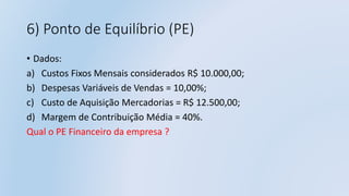6) Ponto de Equilíbrio (PE)
• Dados:
a) Custos Fixos Mensais considerados R$ 10.000,00;
b) Despesas Variáveis de Vendas = 10,00%;
c) Custo de Aquisição Mercadorias = R$ 12.500,00;
d) Margem de Contribuição Média = 40%.
Qual o PE Financeiro da empresa ?
 