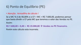 6) Ponto de Equilíbrio (PE)
• Atenção: Armadilha de cálculo !
Se a MC % é de 40,00% e o CF = MC = R$ 7.600,00, podemos pensar
que basta dividir o CF pela MC que teremos o valor das Vendas no PE.
Assim:
R$ 7.600,00 ÷ 0,40 = R$ 19.000,00  Vendas no PE Financeiro.
Porém este cálculo esta incorreto.
 