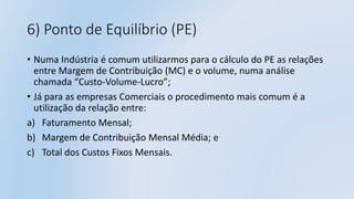 6) Ponto de Equilíbrio (PE)
• Numa Indústria é comum utilizarmos para o cálculo do PE as relações
entre Margem de Contribuição (MC) e o volume, numa análise
chamada “Custo-Volume-Lucro”;
• Já para as empresas Comerciais o procedimento mais comum é a
utilização da relação entre:
a) Faturamento Mensal;
b) Margem de Contribuição Mensal Média; e
c) Total dos Custos Fixos Mensais.
 