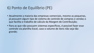 6) Ponto de Equilíbrio (PE)
• Atualmente a maioria das empresas comerciais, mesmo as pequenas,
já possuem algum tipo de sistema de controle de compras e vendas o
que facilita o trabalho de cálculo da Margem de Contribuição;
• Para as que não possuem sistemas específicos, é possível fazer esse
controle via planilha Excel, caso o volume de itens não seja tão
grande;
 