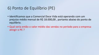 6) Ponto de Equilíbrio (PE)
• Identificamos que a Comercial Doce Vida está operando com um
prejuízo médio mensal de R$ 18.000,00 , portanto abaixo do ponto de
equilíbrio.
• Qual seria então o valor médio das vendas no período para a empresa
atingir o PE ?
 