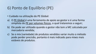 6) Ponto de Equilíbrio (PE)
• Cuidado na utilização do PE Global:
a) O PE Global é uma ferramenta de apoio ao gestor e é uma forma
simplista do PE por volumes físicos, o qual trataremos a seguir;
b) Ele pode ser utilizado quando o gestor não tem a MC calculada por
mercadoria vendida;
c) Se o mix (variedade) de produtos vendidos variar muito o método
pode perder precisão, portanto é mais indicado para mixes mais
estáveis de produtos.
 