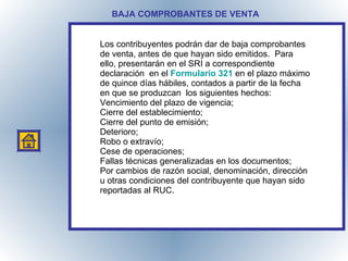 BAJA COMPROBANTES DE VENTA Los contribuyentes podrán dar de baja comprobantes de venta, antes de que hayan sido emitidos.  Para ello, presentarán en el SRI a correspondiente declaración  en el  Formulario 321   en el plazo máximo de quince días hábiles, contados a partir de la fecha en que se produzcan  los siguientes hechos: Vencimiento del plazo de vigencia; Cierre del establecimiento; Cierre del punto de emisión; Deterioro; Robo o extravío; Cese de operaciones;  Fallas técnicas generalizadas en los documentos;  Por cambios de razón social, denominación, dirección u otras condiciones del contribuyente que hayan sido reportadas al RUC. 