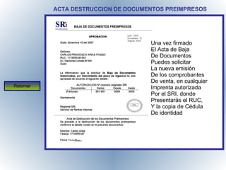 ACTA DESTRUCCION DE DOCUMENTOS PREIMPRESOS Una vez firmado El Acta de Baja De Documentos Puedes solicitar La nueva emisión De los comprobantes De venta, en cualquier Imprenta autorizada Por el SRI, donde Presentarás el RUC, Y la copia de Cédula De identidad Retornar 