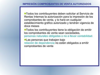 COMPROBANTES DE VENTA IMPRESIÓN COMPROBANTES DE VENTA AUTORIZADOS Todos los contribuyentes deben solicitar al Servicio de Rentas Internas la autorización para la impresión de los comprobantes de venta, y lo hará en cualquier establecimiento gráfico autorizado y tendrán vigencia de doce meses Todos los contribuyentes tiene la obligación de emitir los comprobantes de venta sean sociedades,  personas naturales obligadas o no a llevar contabilidad. Las personas que trabajen bajo  relación de dependencia  no están obligados a emitir comprobantes de venta 