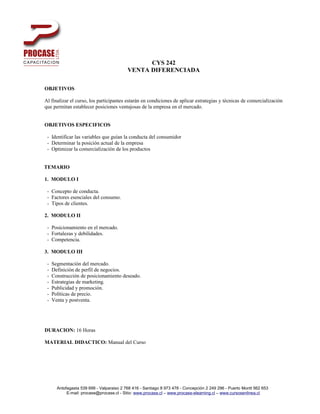 CYS 242
                                           VENTA DIFERENCIADA

OBJETIVOS

Al finalizar el curso, los participantes estarán en condiciones de aplicar estrategias y técnicas de comercialización
que permitan establecer posiciones ventajosas de la empresa en el mercado.


OBJETIVOS ESPECIFICOS

 - Identificar las variables que guían la conducta del consumidor
 - Determinar la posición actual de la empresa
 - Optimizar la comercialización de los productos


TEMARIO

1. MODULO I

 - Concepto de conducta.
 - Factores esenciales del consumo.
 - Tipos de clientes.

2. MODULO II

 - Posicionamiento en el mercado.
 - Fortalezas y debilidades.
 - Competencia.

3. MODULO III

 -   Segmentación del mercado.
 -   Definición de perfil de negocios.
 -   Construcción de posicionamiento deseado.
 -   Estrategias de marketing.
 -   Publicidad y promoción.
 -   Políticas de precio.
 -   Venta y postventa.




DURACION: 16 Horas

MATERIAL DIDACTICO: Manual del Curso




       Antofagasta 539 699 - Valparaiso 2 768 416 - Santiago 8 973 478 - Concepción 2 249 296 - Puerto Montt 562 653
            E-mail: procase@procase.cl - Sitio: www.procase.cl – www.procase-elearning.cl – www.cursosenlinea.cl
 