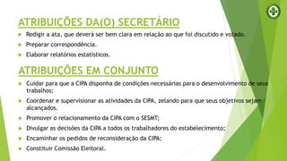 ATRIBUIÇÕES DA(O) SECRETÁRIO
 Redigir a ata, que deverá ser bem clara em relação ao que foi discutido e votado.
 Preparar correspondência.
 Elaborar relatórios estatísticos.
ATRIBUIÇÕES EM CONJUNTO
 Cuidar para que a CIPA disponha de condições necessárias para o desenvolvimento de seus
trabalhos;
 Coordenar e supervisionar as atividades da CIPA, zelando para que seus objetivos sejam
alcançados.
 Promover o relacionamento da CIPA com o SESMT;
 Divulgar as decisões da CIPA a todos os trabalhadores do estabelecimento;
 Encaminhar os pedidos de reconsideração da CIPA;
 Constituir Comissão Eleitoral.
 