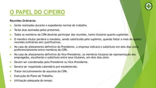 O PAPEL DO CIPEIRO
Reuniões Ordinárias
 Serão realizadas durante o expediente normal de trabalho.
 Terão atas assinadas pelos presentes.
 Todos os membros da CIPA deverão participar das reuniões, tanto titulares quanto suplentes.
 O membro titular perderá o mandato, sendo substituído pelo suplente, quando faltar a mais de quatro
reuniões ordinárias sem justificativas.
 No caso de afastamento definitivo do Presidente, a empresa indicará o substituto em dois dias úteis,
preferencialmente entre membros da CIPA.
 No caso de afastamento definitivo do Vice-Presidente, os membros titulares da representação dos
empregados, escolherão o substituto entre seus titulares, em dois dias úteis.
 Devem ser coordenadas pelo Presidente ou Vice-Presidente.
 Deverá ser respeitado calendário pré-estabelecido.
 Tratar exclusivamente de assuntos da CIPA.
 Execução do Plano de Trabalho.
 Utilização adequada do tempo.
 