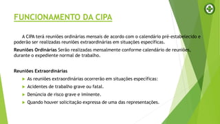 FUNCIONAMENTO DA CIPA
A CIPA terá reuniões ordinárias mensais de acordo com o calendário pré-estabelecido e
poderão ser realizadas reuniões extraordinárias em situações específicas.
Reuniões Ordinárias Serão realizadas mensalmente conforme calendário de reuniões,
durante o expediente normal de trabalho.
Reuniões Extraordinárias
 As reuniões extraordinárias ocorrerão em situações específicas:
 Acidentes de trabalho grave ou fatal.
 Denúncia de risco grave e iminente.
 Quando houver solicitação expressa de uma das representações.
 